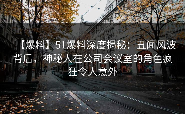 【爆料】51爆料深度揭秘：丑闻风波背后，神秘人在公司会议室的角色疯狂令人意外