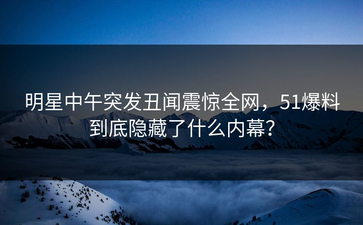 明星中午突发丑闻震惊全网，51爆料到底隐藏了什么内幕？