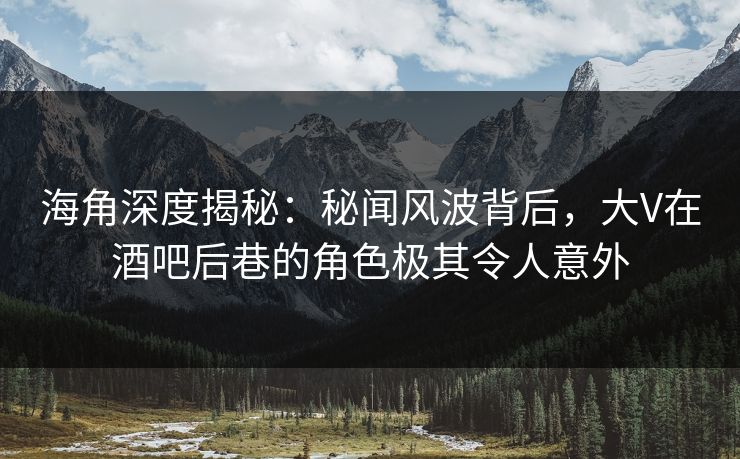 海角深度揭秘：秘闻风波背后，大V在酒吧后巷的角色极其令人意外