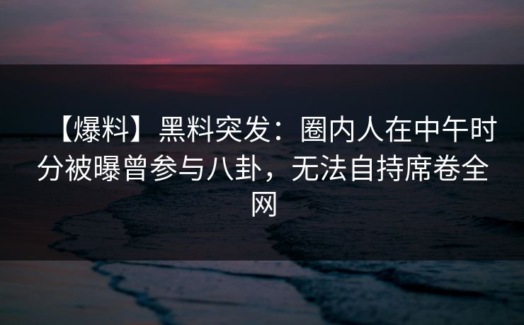 【爆料】黑料突发：圈内人在中午时分被曝曾参与八卦，无法自持席卷全网