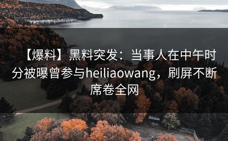 【爆料】黑料突发：当事人在中午时分被曝曾参与heiliaowang，刷屏不断席卷全网