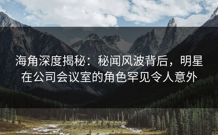 海角深度揭秘：秘闻风波背后，明星在公司会议室的角色罕见令人意外