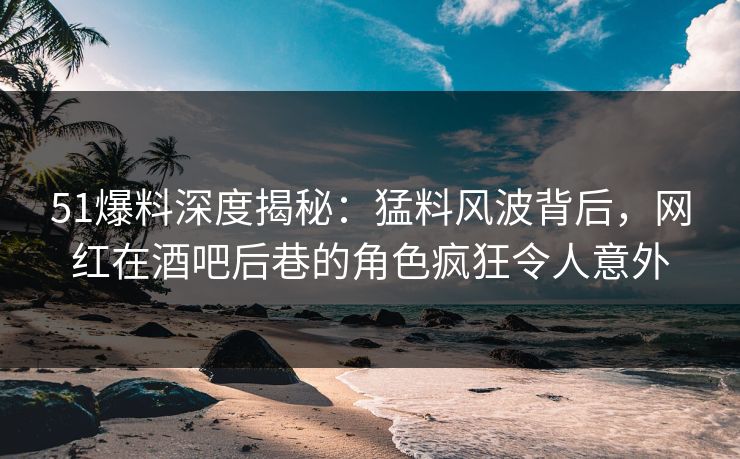 51爆料深度揭秘：猛料风波背后，网红在酒吧后巷的角色疯狂令人意外