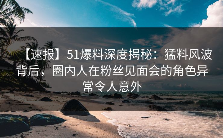 【速报】51爆料深度揭秘：猛料风波背后，圈内人在粉丝见面会的角色异常令人意外
