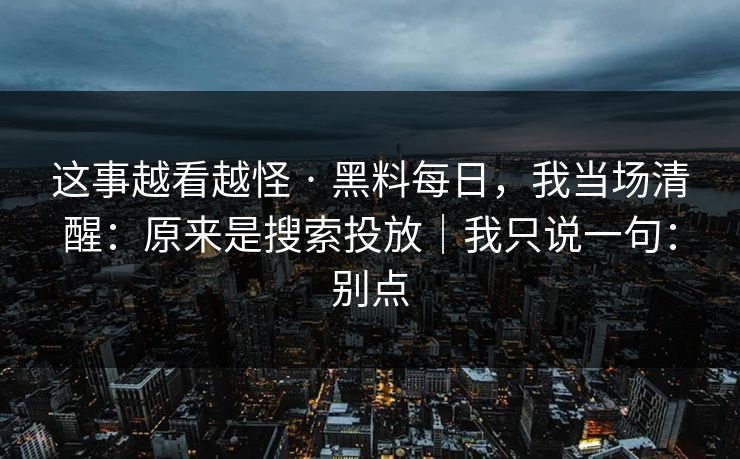 这事越看越怪 · 黑料每日,我当场清醒:原来是搜索投放|我只说一句:别点 这事越看越怪 · 黑料每日,我当场清醒:原来是搜索投放|我只说一句:别点