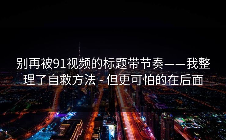 别再被91视频的标题带节奏——我整理了自救方法 - 但更可怕的在后面 别再被91视频的标题带节奏——我整理了自救方法 - 但更可怕的在后面