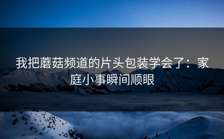 我把蘑菇频道的片头包装学会了：家庭小事瞬间顺眼