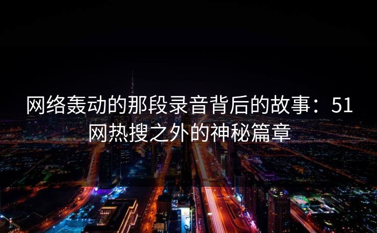 网络轰动的那段录音背后的故事：51网热搜之外的神秘篇章