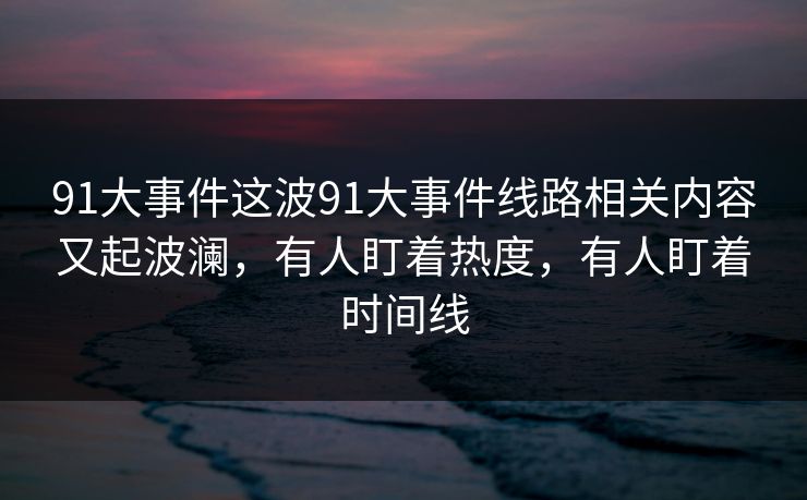 91大事件这波91大事件线路相关内容又起波澜,有人盯着热度,有人盯着时间线 91大事件这波91大事件线路相关内容又起波澜,有人盯着热度,有人盯着时间线